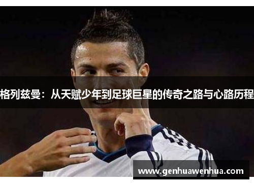 格列兹曼：从天赋少年到足球巨星的传奇之路与心路历程